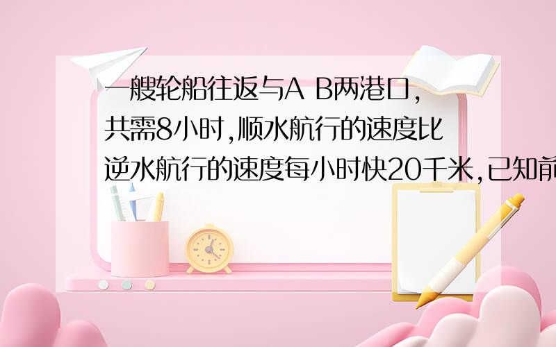 一艘轮船往返与A B两港口,共需8小时,顺水航行的速度比逆水航行的速度每小时快20千米,已知前一艘轮船往返与A B两港口,共需8小时,顺水航行的速度比逆水航行的速度每小时快20千米,已知前4小