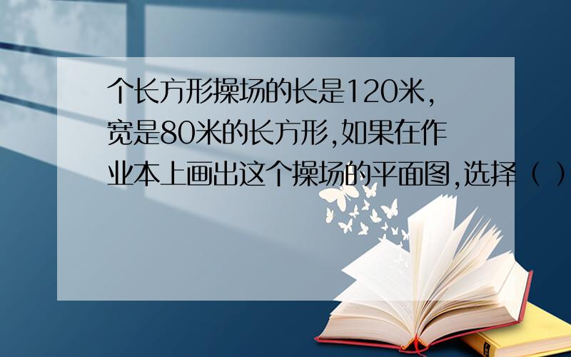 个长方形操场的长是120米,宽是80米的长方形,如果在作业本上画出这个操场的平面图,选择（ ）的比例尺比较合适 A.1:20 B.1：200 C.1:2000 D.1:200000