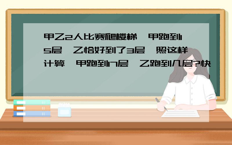 甲乙2人比赛爬楼梯,甲跑到15层,乙恰好到了3层,照这样计算,甲跑到17层,乙跑到几层?快