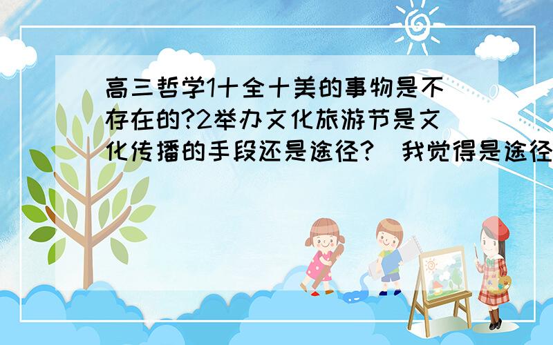 高三哲学1十全十美的事物是不存在的?2举办文化旅游节是文化传播的手段还是途径?（我觉得是途径,但答案又说是手段?）