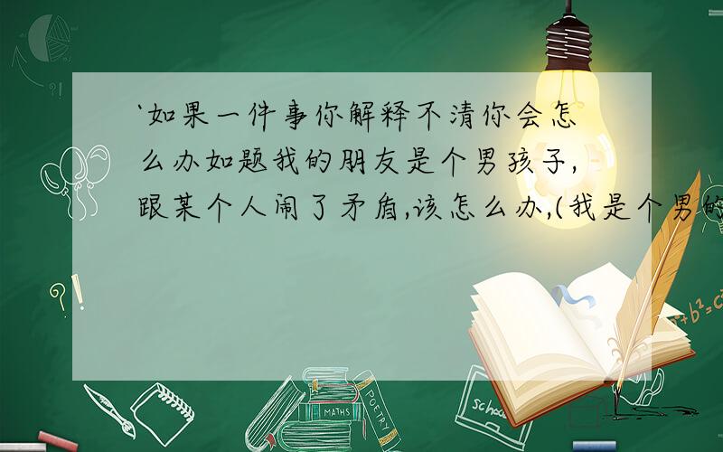 `如果一件事你解释不清你会怎么办如题我的朋友是个男孩子,跟某个人闹了矛盾,该怎么办,(我是个男的～,他也是男的,不是男朋友～)