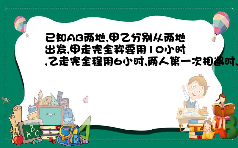 已知AB两地,甲乙分别从两地出发,甲走完全称要用10小时,乙走完全程用6小时,两人第一次相遇时,据中点120米,求AB两地的距离?不能用方程,