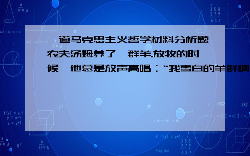 一道马克思主义哲学材料分析题农夫汤姆养了一群羊.放牧的时候,他总是放声高唱：“我雪白的羊群啊,多么可爱……”可是,有件事让汤姆感到有些遗憾———他的羊群里还有一只黑羊.黑羊