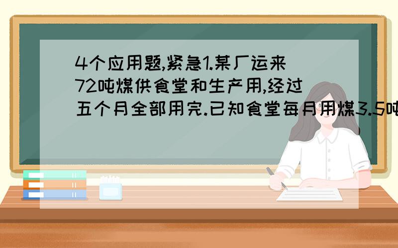 4个应用题,紧急1.某厂运来72吨煤供食堂和生产用,经过五个月全部用完.已知食堂每月用煤3.5吨,该厂生产上每月用煤多少吨?2.水果店运来400克香蕉和24箱苹果,运来的苹果比香蕉多80千克,平均每