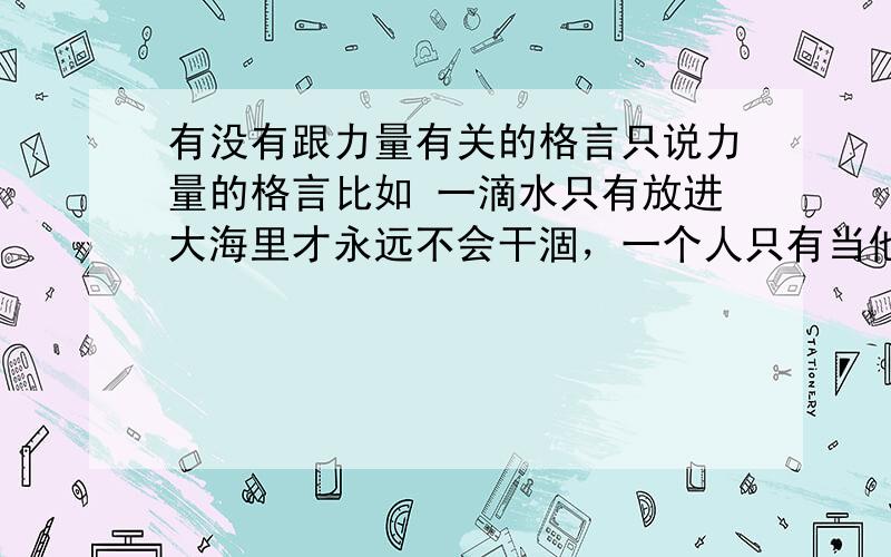 有没有跟力量有关的格言只说力量的格言比如 一滴水只有放进大海里才永远不会干涸，一个人只有当他把自己和集体的事业合在一起的时候才最有力量。------雷锋