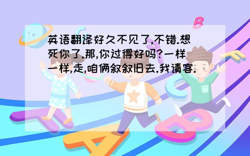 英语翻译好久不见了,不错.想死你了.那,你过得好吗?一样一样,走,咱俩叙叙旧去.我请客.