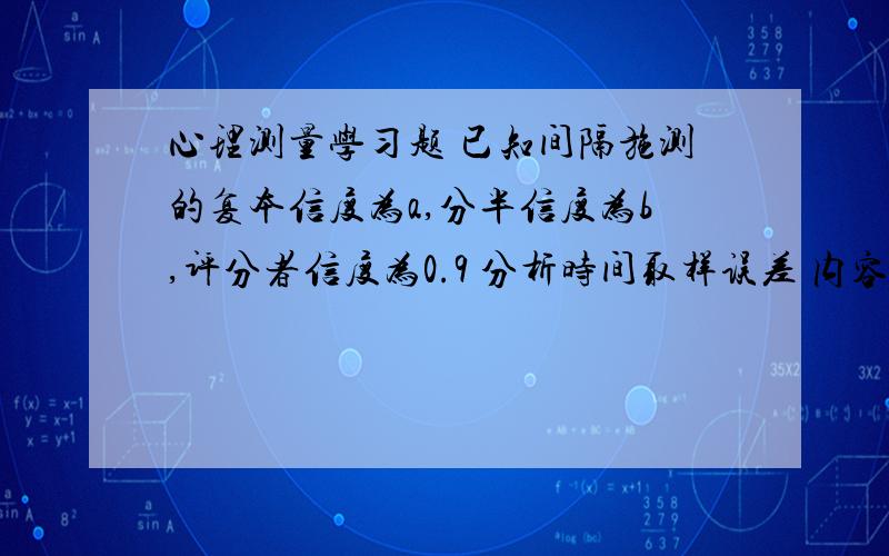 心理测量学习题 已知间隔施测的复本信度为a,分半信度为b,评分者信度为0.9 分析时间取样误差 内容取样误差 评分者误差 及 误差总变异麻烦给下解题步骤 稍带些讲解再.也可word文档发给我