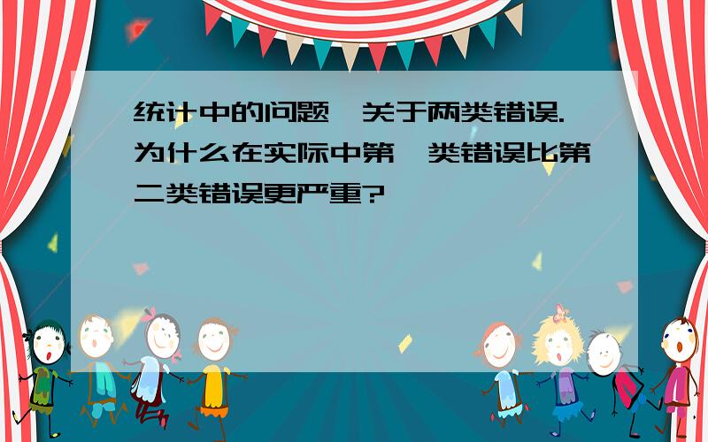 统计中的问题,关于两类错误.为什么在实际中第一类错误比第二类错误更严重?