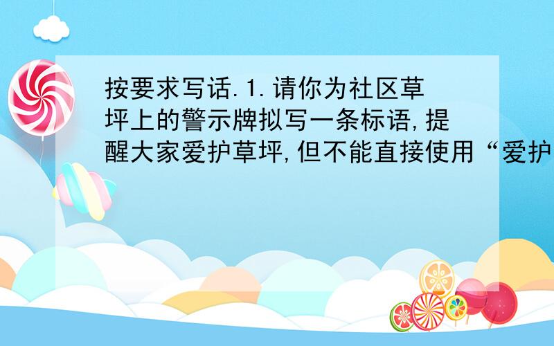 按要求写话.1.请你为社区草坪上的警示牌拟写一条标语,提醒大家爱护草坪,但不能直接使用“爱护”“禁止”等类似的词语.2.晚会帷幕徐徐拉开,女主持人姿态优美地步出舞台,不小心跌倒在地