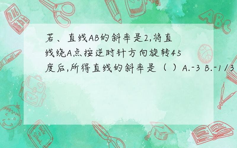 若、直线AB的斜率是2,将直线绕A点按逆时针方向旋转45度后,所得直线的斜率是（ ）A.-3 B.-1/3 C.3 D.1/3 为什么我算得与答案互为相反数?