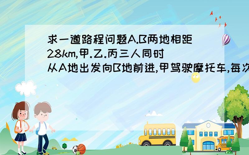 求一道路程问题A.B两地相距28km,甲.乙.丙三人同时从A地出发向B地前进,甲驾驶摩托车,每次只能带1个人.摩托车的速度是每小时44千米,人步行每小时4km,甲先带乙走若干米后下车,甲立即转头接丙,