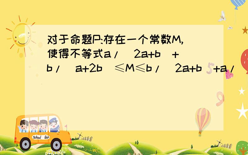 对于命题P:存在一个常数M,使得不等式a/(2a+b)+b/(a+2b)≤M≤b/(2a+b)+a/(a+2b)对任意正数a,b恒成立. (1)试给出这个常数M的值. （2）在(1）所得结论的条件下证明命题P.