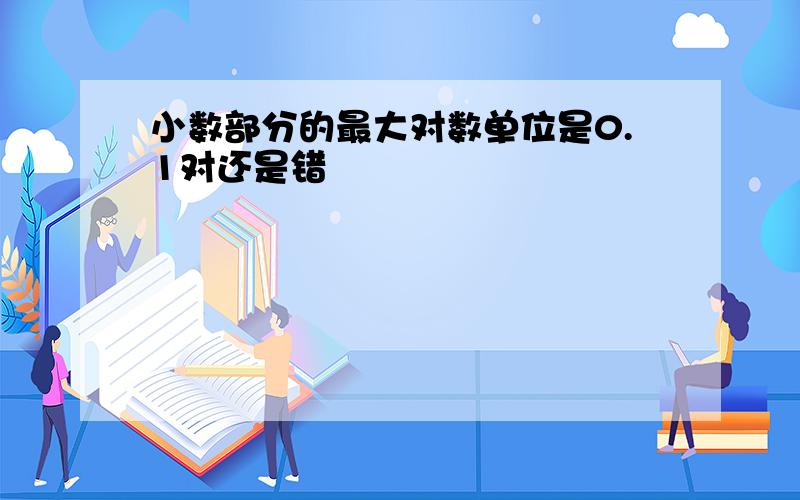 小数部分的最大对数单位是0.1对还是错