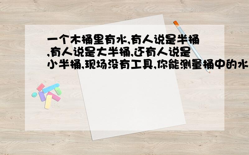 一个木桶里有水,有人说是半桶,有人说是大半桶,还有人说是小半桶,现场没有工具,你能测量桶中的水吗?并说说你的理由.