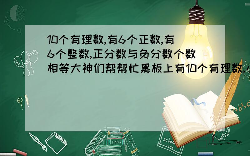 10个有理数,有6个正数,有6个整数,正分数与负分数个数相等大神们帮帮忙黑板上有10个有理数,小明说；‘其中共有6个正数’,小红说；‘其中共有6个整数’,小华说‘其中正分数的个数与负分