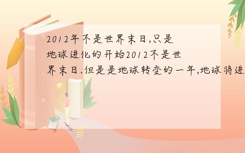 2012年不是世界末日,只是地球进化的开始2012不是世界末日.但是是地球转变的一年,地球将进入新纪元,人类将进化.地球将进入第五维度（目前在第三维度,第四维度是时间）,第五维度是爱的世