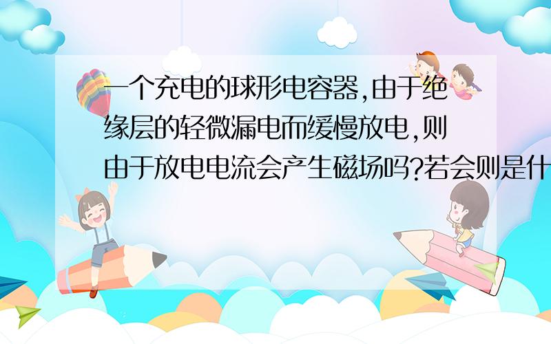 一个充电的球形电容器,由于绝缘层的轻微漏电而缓慢放电,则由于放电电流会产生磁场吗?若会则是什么方向?理由是什么呢?