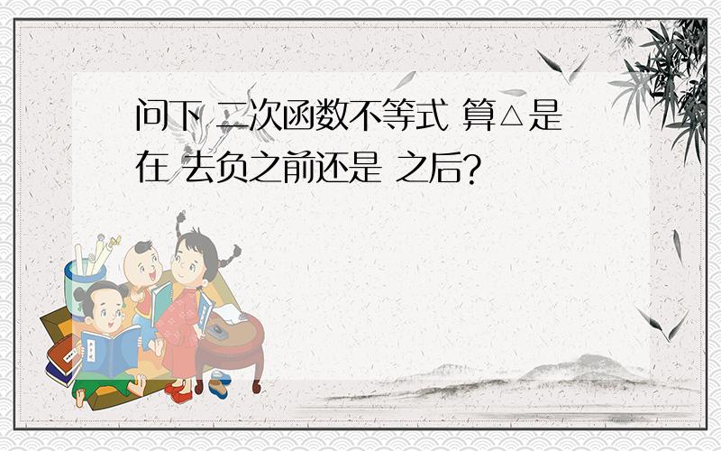 问下 二次函数不等式 算△是在 去负之前还是 之后?