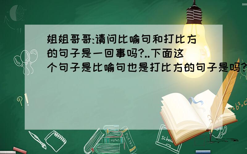 姐姐哥哥:请问比喻句和打比方的句子是一回事吗?..下面这个句子是比喻句也是打比方的句子是吗?我听到玻璃碎的声音像兔子一样逃跑了.