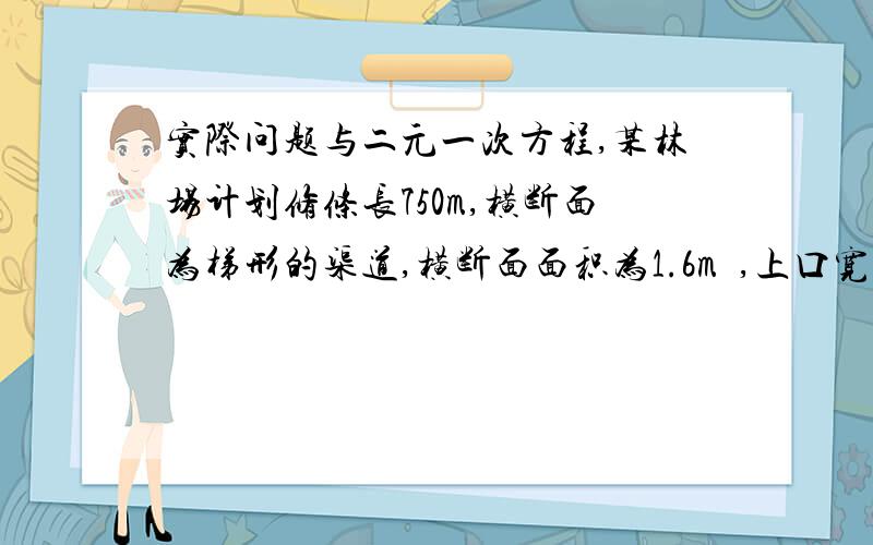 实际问题与二元一次方程,某林场计划修条长750m,横断面为梯形的渠道,横断面面积为1.6m²,上口宽比渠深多2m,渠底宽比渠深多0.4m.（1）渠道的上口宽与渠底宽各是多少（2）如果计划每天挖土