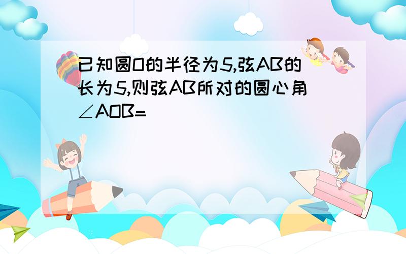 已知圆O的半径为5,弦AB的长为5,则弦AB所对的圆心角∠AOB=