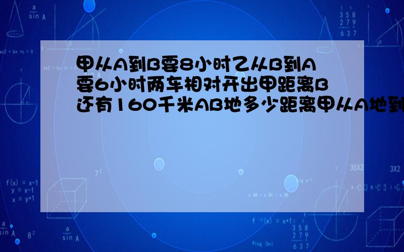 甲从A到B要8小时乙从B到A要6小时两车相对开出甲距离B还有160千米AB地多少距离甲从A地到B地要8小时,乙从B地到A地要6小时,两车相对开出甲距离B还有160千米.请问AB地多少距离?