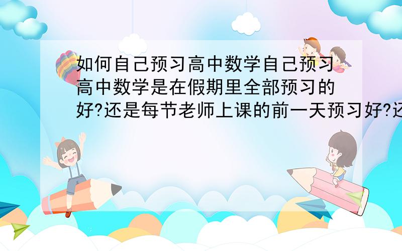 如何自己预习高中数学自己预习高中数学是在假期里全部预习的好?还是每节老师上课的前一天预习好?还是要两者结合的好?或者有更好的预习方法推荐给我吧再问一下数学的概念需要专门去