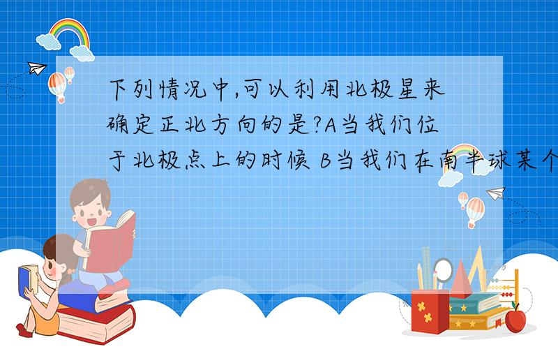 下列情况中,可以利用北极星来确定正北方向的是?A当我们位于北极点上的时候 B当我们在南半球某个地点的时候 C当我们在白天的时候 D当我们在满天繁星的绍兴某地迷路的时候详细理由，急