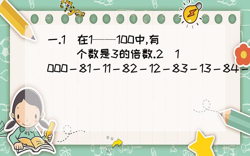 一.1）在1——100中,有（ ）个数是3的倍数.2）1000－81－11－82－12－83－13－84－14－85－15－86－16－87－17－88－18－89－19＝?二、在下方算式中适合的地方,添上＋、－、×、÷或（ ）,是算式成立.1