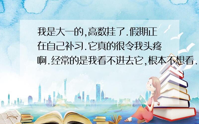 我是大一的,高数挂了.假期正在自己补习.它真的很令我头疼啊.经常的是我看不进去它,根本不想看.就算看进去了效率也超级低,各位哥哥姐姐弟弟妹妹们帮帮忙啊就算开导我也好啊我是学工科