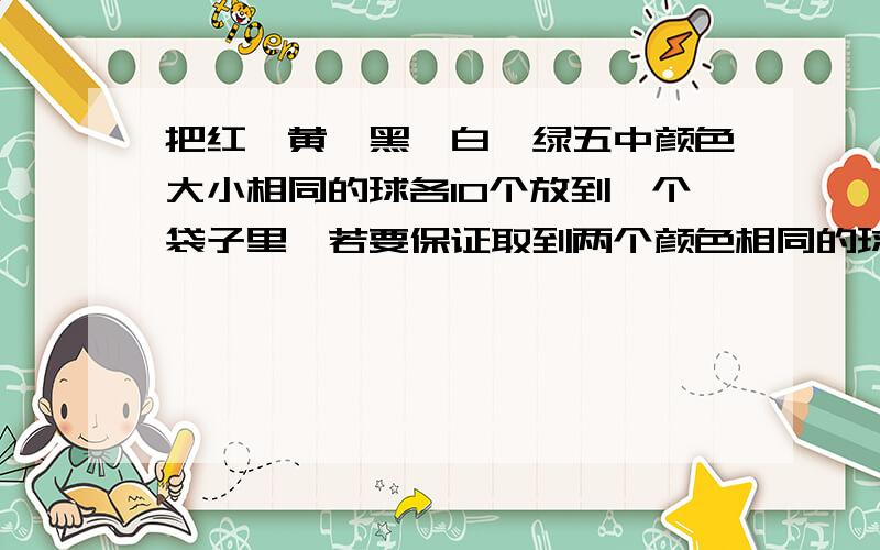 把红、黄、黑、白、绿五中颜色大小相同的球各10个放到一个袋子里,若要保证取到两个颜色相同的球,至少需把取多少个球?为什么?