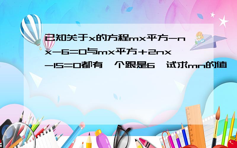 已知关于x的方程mx平方-nx-6=0与mx平方＋2nx-15=0都有一个跟是6,试求mn的值,并