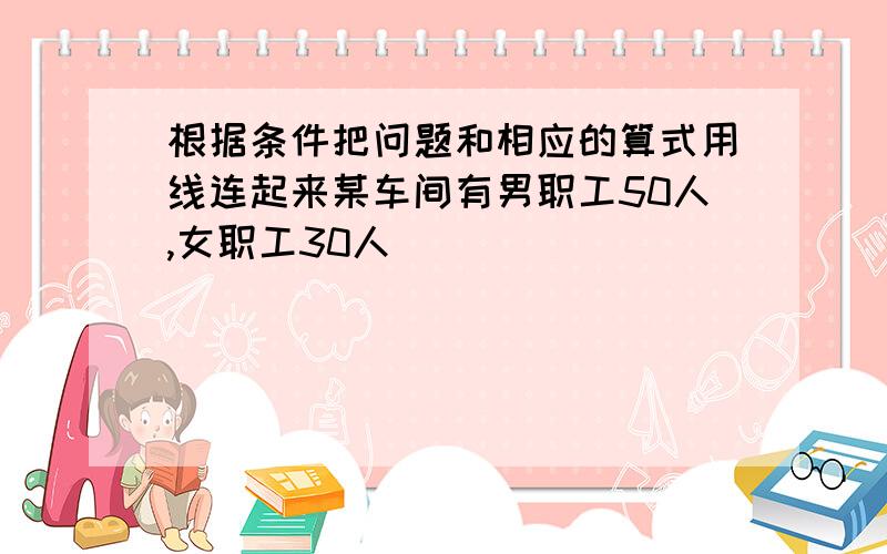 根据条件把问题和相应的算式用线连起来某车间有男职工50人,女职工30人