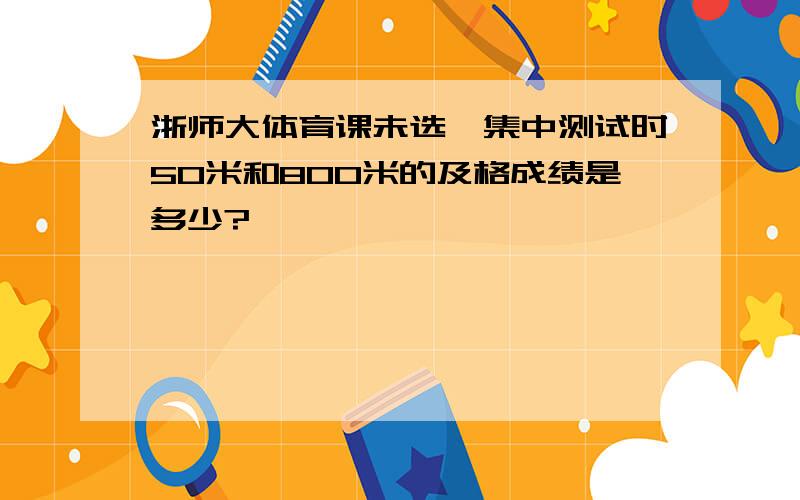 浙师大体育课未选,集中测试时50米和800米的及格成绩是多少?