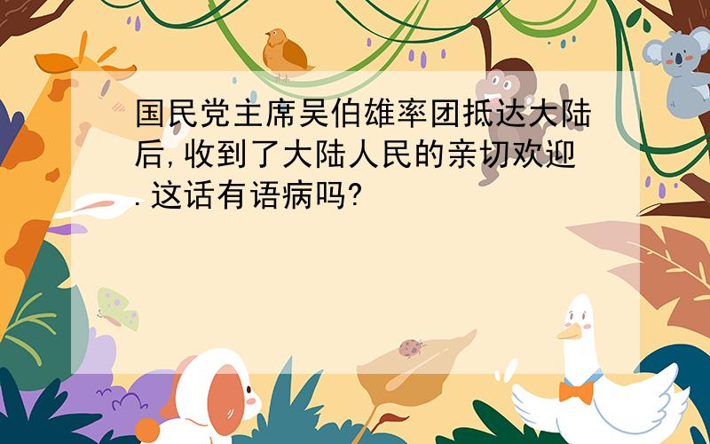 国民党主席吴伯雄率团抵达大陆后,收到了大陆人民的亲切欢迎.这话有语病吗?