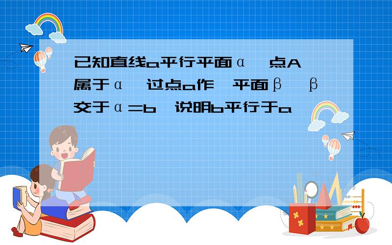 已知直线a平行平面α,点A 属于α,过点a作一平面β,β交于α=b,说明b平行于a