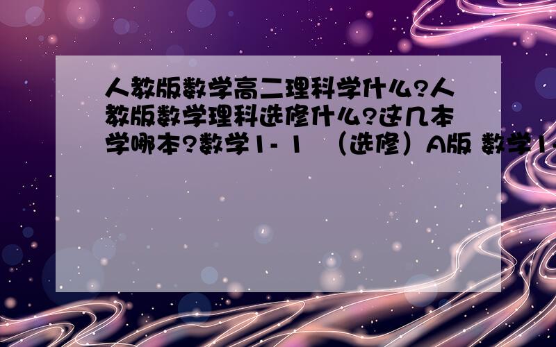 人教版数学高二理科学什么?人教版数学理科选修什么?这几本学哪本?数学1- 1  （选修）A版 数学1- 2  （选修）A版 数学2- 1  （选修）A版 数学2- 2  （选修）A版  数学2- 3  （选修）A版 数学3- 1