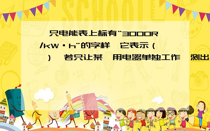 一只电能表上标有“3000R/kW·h”的字样,它表示（ ）,若只让某一用电器单独工作,测出在180s内转盘转了15转,则该用电器的电功率是（ ）W.1kW·h的电能供它工作（ ）h.