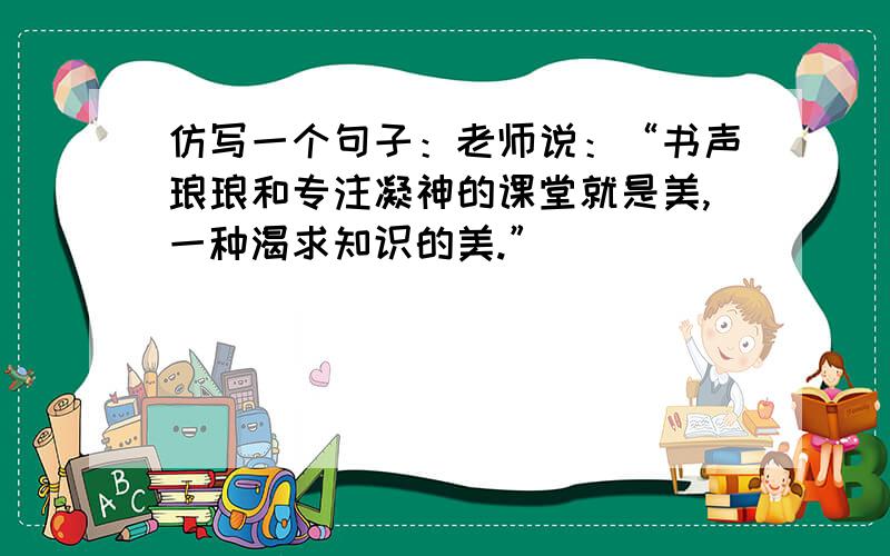 仿写一个句子：老师说：“书声琅琅和专注凝神的课堂就是美,一种渴求知识的美.”