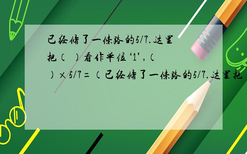 已经修了一条路的5/7.这里把（ ）看作单位‘1’,（ ）×5/7=（已经修了一条路的5/7.这里把（ ）看作单位‘1’,（ ）×5/7=（ ）