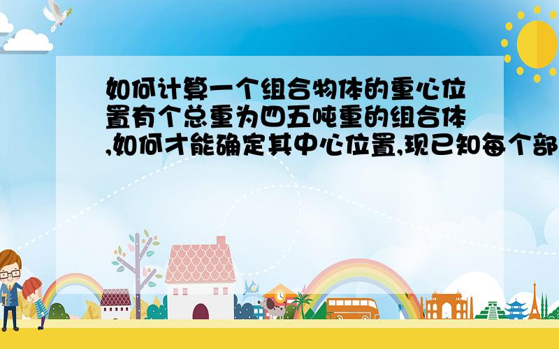 如何计算一个组合物体的重心位置有个总重为四五吨重的组合体,如何才能确定其中心位置,现已知每个部件的重心位置.