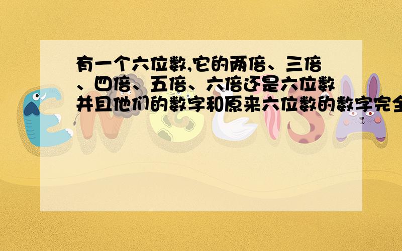 有一个六位数,它的两倍、三倍、四倍、五倍、六倍还是六位数并且他们的数字和原来六位数的数字完全相同只是排列的顺序不一样,求这个六位数.计算并解释为什么这样做?