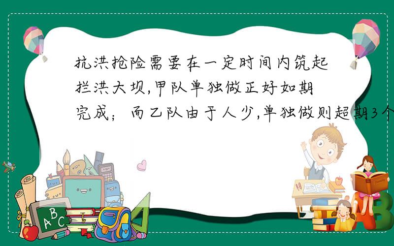 抗洪抢险需要在一定时间内筑起拦洪大坝,甲队单独做正好如期完成；而乙队由于人少,单独做则超期3个小时才能完成.现甲乙两队合做2小时后,甲队又有新任务,余下由乙队单独做,刚好如期完