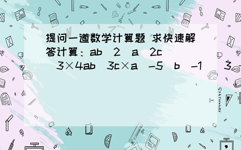 提问一道数学计算题 求快速解答计算：ab^2（a^2c)^3×4ab^3c×a^-5(b^-1)^3 ÷（-3）^0(2abc)这里比较有争议 是先把后面的1×2abc先乘起来再一起去除 还是先除以1再乘2abcab^2（a^2c)^3×4ab^3c÷（-3）^0(2abc)×