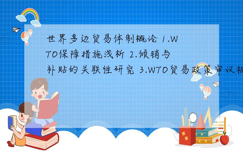 世界多边贸易体制概论 1.WTO保障措施浅析 2.倾销与补贴的关联性研究 3.WTO贸易政策审议机制的效应分析