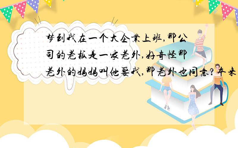 梦到我在一个大企业上班,那公司的老板是一家老外,好奇怪那老外的妈妈叫他娶我,那老外也同意?本来是叫我妹嫁他的,我妹太小我不同意 后来我和我妹想跑,后来竟然被他们知道了,说不要我