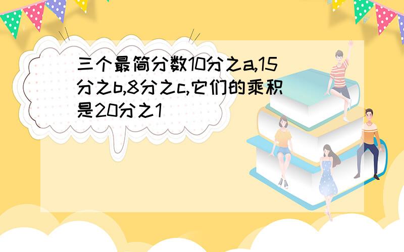 三个最简分数10分之a,15分之b,8分之c,它们的乘积是20分之1