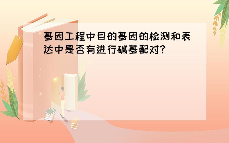 基因工程中目的基因的检测和表达中是否有进行碱基配对?