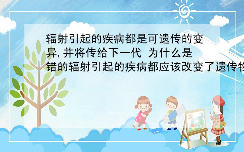 辐射引起的疾病都是可遗传的变异,并将传给下一代 为什么是错的辐射引起的疾病都应该改变了遗传物质啊