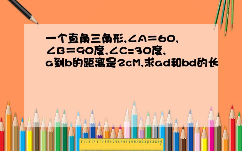 一个直角三角形,∠A＝60,∠B＝90度,∠C=30度,a到b的距离是2cM,求ad和bd的长